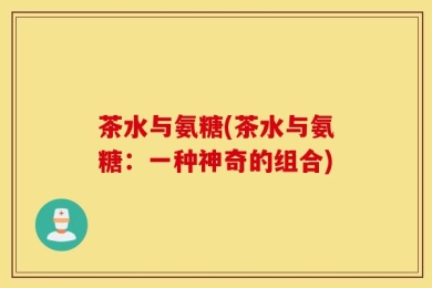 茶水与氨糖(茶水与氨糖：一种神奇的组合)