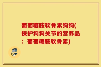 葡萄糖胺软骨素狗狗(保护狗狗关节的营养品：葡萄糖胺软骨素)
