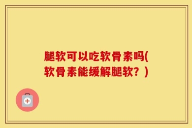 腿软可以吃软骨素吗(软骨素能缓解腿软？)