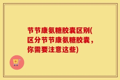 节节康氨糖胶囊区别(区分节节康氨糖胶囊，你需要注意这些)