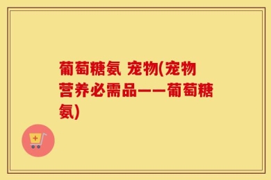 葡萄糖氨 宠物(宠物营养必需品——葡萄糖氨)