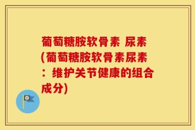 葡萄糖胺软骨素 尿素(葡萄糖胺软骨素尿素：维护关节健康的组合成分)