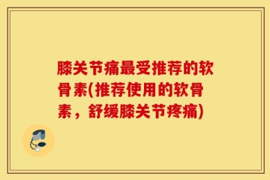 膝关节痛最受推荐的软骨素(推荐使用的软骨素，舒缓膝关节疼痛)
