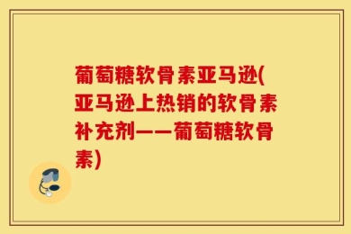 葡萄糖软骨素亚马逊(亚马逊上热销的软骨素补充剂——葡萄糖软骨素)