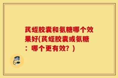 芪蛭胶囊和氨糖哪个效果好(芪蛭胶囊或氨糖：哪个更有效？)