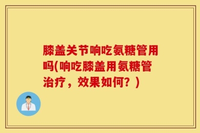 膝盖关节响吃氨糖管用吗(响吃膝盖用氨糖管治疗，效果如何？)