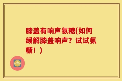 膝盖有响声氨糖(如何缓解膝盖响声？试试氨糖！)