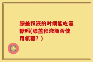 膝盖积液的时候能吃氨糖吗(膝盖积液能否使用氨糖？)