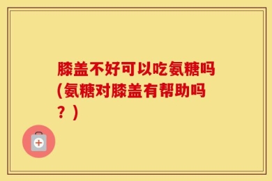 膝盖不好可以吃氨糖吗(氨糖对膝盖有帮助吗？)