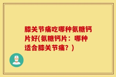 膝关节痛吃哪种氨糖钙片好(氨糖钙片：哪种适合膝关节痛？)