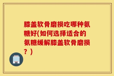 膝盖软骨磨损吃哪种氨糖好(如何选择适合的氨糖缓解膝盖软骨磨损？)