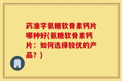 药准字氨糖软骨素钙片哪种好(氨糖软骨素钙片：如何选择较优的产品？)