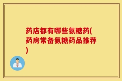 药店都有哪些氨糖药(药房常备氨糖药品推荐)