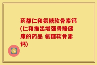 药都仁和氨糖软骨素钙(仁和推出增强骨骼健康的药品 氨糖软骨素钙)