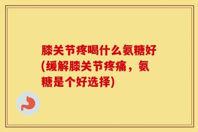 膝关节疼喝什么氨糖好(缓解膝关节疼痛，氨糖是个好选择)