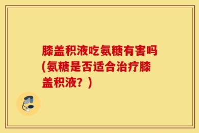 膝盖积液吃氨糖有害吗(氨糖是否适合治疗膝盖积液？)
