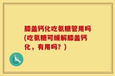 膝盖钙化吃氨糖管用吗(吃氨糖可缓解膝盖钙化，有用吗？)