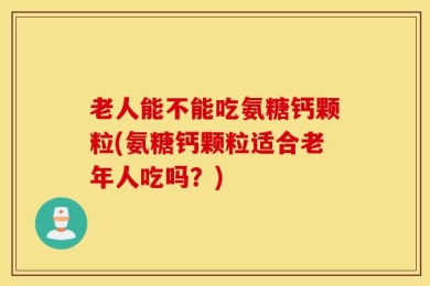 老人能不能吃氨糖钙颗粒(氨糖钙颗粒适合老年人吃吗？)