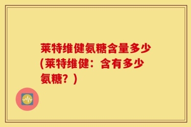 莱特维健氨糖含量多少(莱特维健：含有多少氨糖？)