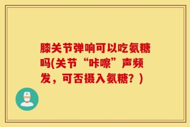 膝关节弹响可以吃氨糖吗(关节“咔嚓”声频发，可否摄入氨糖？)