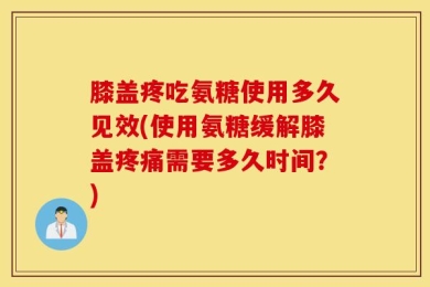 膝盖疼吃氨糖使用多久见效(使用氨糖缓解膝盖疼痛需要多久时间？)