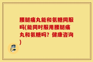 腰腿痛丸能和氨糖同服吗(能同时服用腰腿痛丸和氨糖吗？健康咨询)