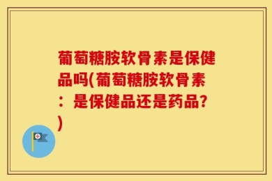葡萄糖胺软骨素是保健品吗(葡萄糖胺软骨素：是保健品还是药品？)