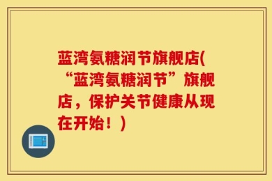 蓝湾氨糖润节旗舰店(“蓝湾氨糖润节”旗舰店，保护关节健康从现在开始！)