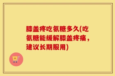 膝盖疼吃氨糖多久(吃氨糖能缓解膝盖疼痛，建议长期服用)