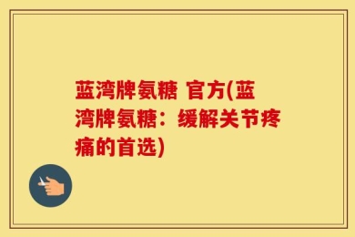 蓝湾牌氨糖 官方(蓝湾牌氨糖：缓解关节疼痛的首选)