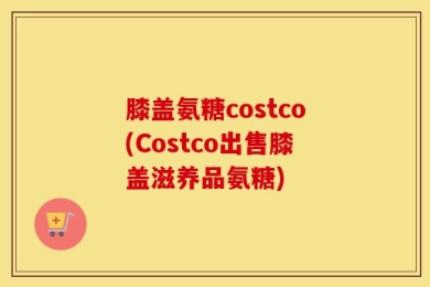 膝盖氨糖costco(Costco出售膝盖滋养品氨糖)