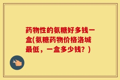 药物性的氨糖好多钱一盒(氨糖药物价格洛城最低，一盒多少钱？)