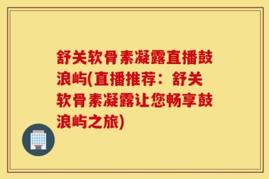舒关软骨素凝露直播鼓浪屿(直播推荐：舒关软骨素凝露让您畅享鼓浪屿之旅)