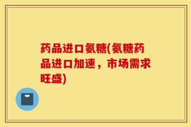 药品进口氨糖(氨糖药品进口加速，市场需求旺盛)