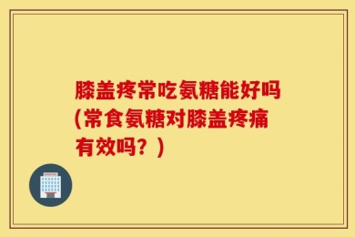 膝盖疼常吃氨糖能好吗(常食氨糖对膝盖疼痛有效吗？)