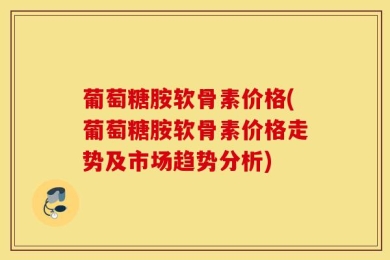 葡萄糖胺软骨素价格(葡萄糖胺软骨素价格走势及市场趋势分析)