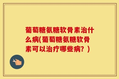 葡萄糖氨糖软骨素治什么病(葡萄糖氨糖软骨素可以治疗哪些病？)
