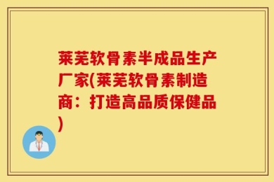 莱芜软骨素半成品生产厂家(莱芜软骨素制造商：打造高品质保健品)