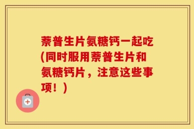 萘普生片氨糖钙一起吃(同时服用萘普生片和氨糖钙片，注意这些事项！)