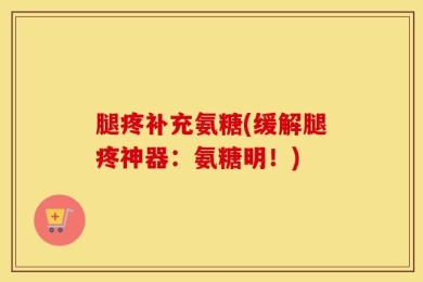 腿疼补充氨糖(缓解腿疼神器：氨糖明！)