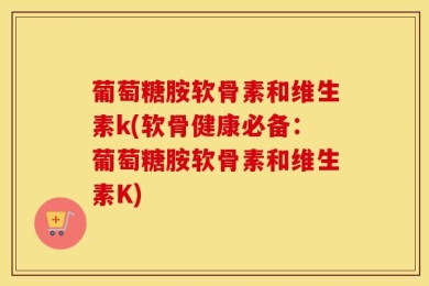 葡萄糖胺软骨素和维生素k(软骨健康必备：葡萄糖胺软骨素和维生素K)