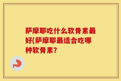 萨摩耶吃什么软骨素最好(萨摩耶最适合吃哪种软骨素？