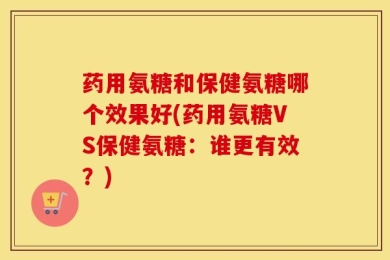 药用氨糖和保健氨糖哪个效果好(药用氨糖VS保健氨糖：谁更有效？)