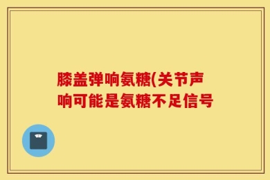 膝盖弹响氨糖(关节声响可能是氨糖不足信号