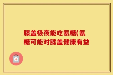 膝盖极夜能吃氨糖(氨糖可能对膝盖健康有益