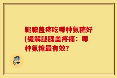 腿膝盖疼吃哪种氨糖好(缓解腿膝盖疼痛：哪种氨糖最有效？