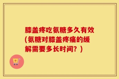 膝盖疼吃氨糖多久有效(氨糖对膝盖疼痛的缓解需要多长时间？)