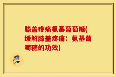 膝盖疼痛氨基葡萄糖(缓解膝盖疼痛：氨基葡萄糖的功效)
