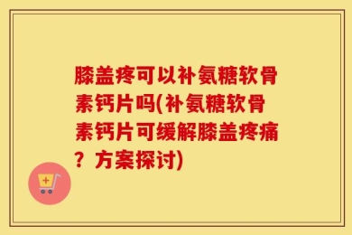 膝盖疼可以补氨糖软骨素钙片吗(补氨糖软骨素钙片可缓解膝盖疼痛？方案探讨)