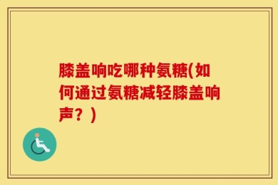 膝盖响吃哪种氨糖(如何通过氨糖减轻膝盖响声？)